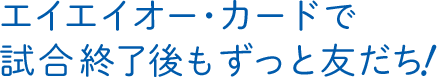 エイエイオー・カードで試合終了後もずっと友だち!